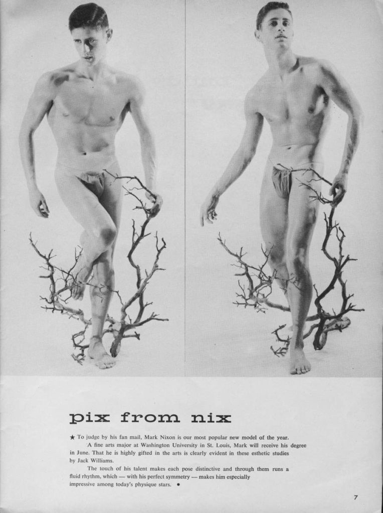 pix from nix
★To judge by his fan mail, Mark Nixon is our most popular new model of the year. A fine arts major at Washington University in St. Louis, Mark will receive his degree in June. That he is highly gifted in the arts is clearly evident in these esthetic studies by Jack Williams.
The touch of his talent makes each pose distinctive and through them runs a fluid rhythm, which with his perfect symmetry-makes him especially impressive among today's physique stars.
7