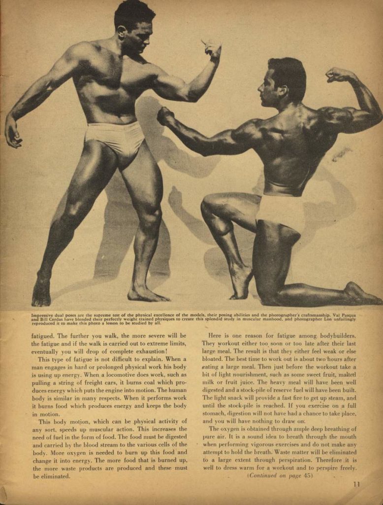 Impressive dual poses are the supreme test of the physical excellence of the models, their posing abilities and the photographer's craftmanship. Val Pasqu and Bill Cerdas have blended their perfectly weight trained physiques to create this splendid study in muscular manbood, and photographer Lon anfailingly reproduced it to make this photo a lesson to be studied by all.
fatigued. The further you walk, the more severe will be the fatigue and if the walk is carried out to extreme limits, eventually you will drop of complete exhaustion!
This type of fatigue is not difficult to explain. When a man engages in hard or prolonged physical work his body is using up energy. When a locomotive does work, such as pulling a string of freight cars, it burns coal which pro- duces energy which puts the engine into inotion. The human body is similar in many respects. When it performs work it burns food which produces energy and keeps the body in motion.
This body motion, which can be physical activity of any sort, speeds up muscular action. This increases the need of fuel in the form of food. The food must be digested and carried by the blood stream to the various cells of the body. More oxygen is needed to burn up this food and change it into energy. The more food that is burned up. the more waste products are produced and these must be eliminated.
Here is one reason for fatigue among bodybuilders. They workout either too soon or too late after their last large meal. The result is that they either feel weak or else bloated. The best time to work out is about two hours after eating a large meal. Then just before the workout take a bit of light nourishment, such as some sweet fruit, malteri milk or fruit juice. The heavy meal will have been well digested and a stock-pile of reserve fuel will have been built. The light snack will provide a fast fire to get up steam, and until the stock pile is reached. If you exercise on a full stomach, digestion will not have had a chance to take place, and you will have nothing to draw on,
The oxygen is obtained through ample deep breathing of pure air. It is a sound idea to breath through the mouth when performing vigorous exercises and do not make any attempt to hold the breath. Waste matter will be eliminated to a large extent through perspiration. Therefore it is well to dress warm for a workout and to perspire freely. (Continued on page 45)
11