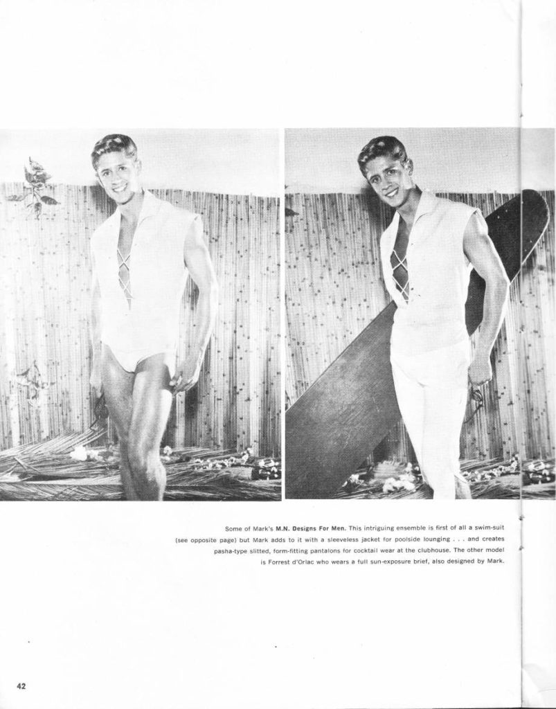 Some of Mark's M.N. Designs For Men. This intriguing ensemble is first of all a swim-suit
(see opposite page) but Mark adds to it with a sleeveless jacket for poolside lounging... and creates pasha-type slitted, form-fitting pantalons for cocktail wear at the clubhouse. The other model
is Forrest d'Orlac who wears a full sun-exposure brief, also designed by Mark.
42