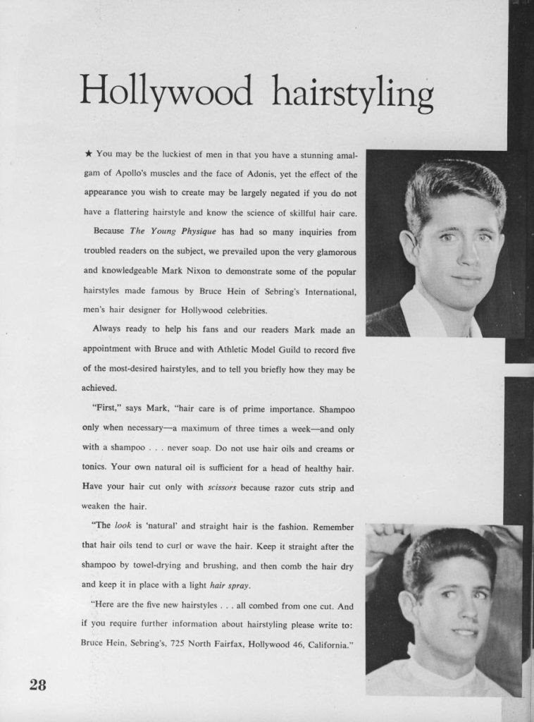 Hollywood hairstyling
You may be the luckiest of men in that you have a stunning amal-
gam of Apollo's muscles and the face of Adonis, yet the effect of the
appearance you wish to create may be largely negated if you do not have a flattering hairstyle and know the science of skillful hair care. Because The Young Physique has had so many inquiries from troubled readers on the subject, we prevailed upon the very glamorous and knowledgeable Mark Nixon to demonstrate some of the popular hairstyles made famous by Bruce Hein of Sebring's International, men's hair designer for Hollywood celebrities.
Always ready to help his fans and our readers Mark made an appointment with Bruce and with Athletic Model Guild to record five of the most-desired hairstyles, and to tell you briefly how they may be achieved.
"First," says Mark, "hair care is of prime importance. Shampoo only when necessary-a maximum of three times a week-and only with a shampoo... never soap. Do not use hair oils and creams or tonics. Your own natural oil is sufficient for a head of healthy hair. Have your hair cut only with scissors because razor cuts strip and weaken the hair.
"The look is 'natural' and straight hair is the fashion. Remember that hair oils tend to curl or wave the hair. Keep it straight after the shampoo by towel-drying and brushing, and then comb the hair dry and keep it in place with a light hair spray.
"Here are the five new hairstyles... all combed from one cut. And if you require further information about hairstyling please write to: Bruce Hein, Sebring's, 725 North Fairfax, Hollywood 46, California."
28