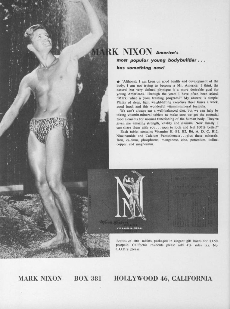 MARK NIXON America's
most popular young bodybuilder...
has something new!
"Although I am keen on good health and development of the body, I am not trying to become a Mr. America. I think the natural but very defined physique is a more desirable goal for young Americans. Through the years I have often been asked: "Mark, what is your training program?" My answer is simple: Plenty of sleep, light weight-lifting exercises three times a week. good food, and this wonderful vitamin-mineral formula. We can't always eat a well-balanced diet, but we can help by
taking vitamin-mineral tablets to make sure we get the essential
food elements for normal functioning of the human body. They've
given me amazing strength, vitality and stamina. Now, finally, I
can share them with you... soon to look and feel 100% better!" Each tablet contains Vitamins E, B1, B2, B6, A, D, C, B12, Niacinamide and Calcium Pantothenate...plus these minerals: Iron, calcium, phosphorus, manganese, zinc, potassium, iodine, copper and magnesium.
Bottles of 100 tablets packaged in elegant gift boxes for $3.50 postpaid. California residents please add 4% sales tax. No C.O.D.'s please.
HOLLYWOOD 46. CALIFORNIA
MARK NIXON
BOX 381