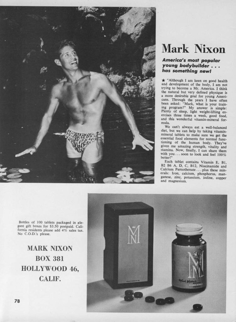 Mark Nixon
America's most popular young bodybuilder... has something new!
"Although 1 am keen on good health and development of the body, I am not trying to become a Mr. America. I think the natural but very defined physique is a more desirable goal for young Ameri- cans. Through the years I have often been asked: "Mark, what is your train- ing program?" My answer is simple: Plenty of sleep, light weight-lifting ex- ercises three times a week, good food, and this wonderful vitamin-mineral for- mula.
We can't always eat a well-balanced diet, but we can help by taking vitamin- mineral tablets to make sure we get the essential food elements for normal func- tioning of the human body. They've given me amazing strength, vitality and stamina. Now, finally, I can share them with you... soon to look and feel 100% better!"
Each tablet contains Vitamin E, B1, B2 B6 A, D, C, B12, Niacinamide and Calcium Pantothenate... plus these min- erals: Iron, calcium, phosphorus, man- ganese, zinc, potassium, iodine, copper and magnesium.
Hottles of 100 tablets packaged in ele gant gift boxes for $3.50 postpaid. Cali- fornia residents please add 4% sales tax. No C.O.D.'s please.
MARK NIXON BOX 381 HOLLYWOOD 46, CALIF.
M
78