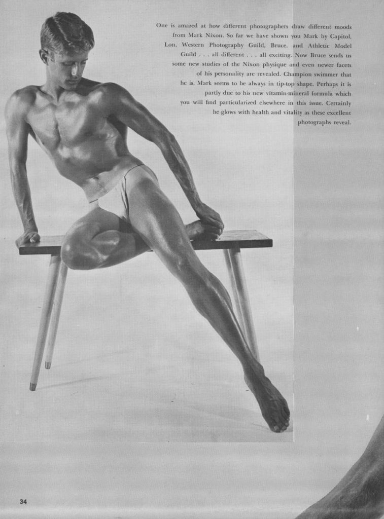 One is amazed at how different photographers draw different moods from Mark Nixon. So far we have shown you Mark by Capitol, Lon. Western Photography Guild. Bruce, and Athletic Model Guild, all different ...all exciting. Now Bruce sends us some new studies of the Nixon physique and even newer facets of his personality are revealed. Champion swimmer that he is. Mark seems to be always in tip-top shape. Perhaps it is partly due to his new vitamin mineral formula which you will find particularized elsewhere in this issue. Certainly he glows with health and vitality as these excellent photographs reveal
34