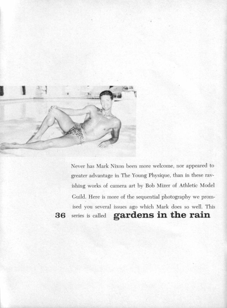 Never has Mark Nixon been more welcome, nor appeared to greater advantage in The Young Physique, than in these rav- ishing works of camera art by Bob Mizer of Athletic Model Guild. Here is more of the sequential photography we prom- ised you several issues ago which Mark does so well. This 36 series is called gardens in the rain