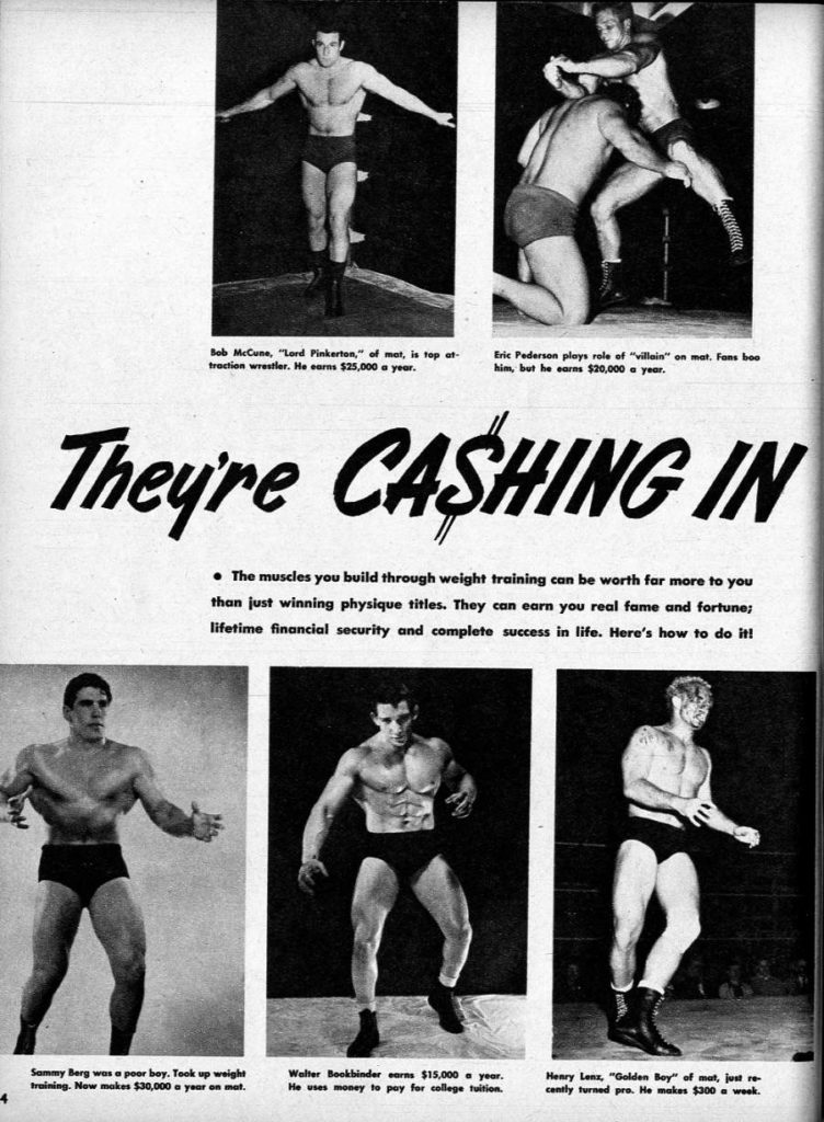 Bob McCune, "Lord Pinkerton," of mat, is top at- traction wrestler. He earns $25,000 a year.
Eric Pederson plays role of "villain" on mat. Fans boo him, but he earns $20,000 a year.
They're CASHING IN
• The muscles you build through weight training can be worth far more to you than just winning physique titles. They can earn you real fame and fortune; lifetime financial security and complete success in life. Here's how to do it!
4
Sammy Berg was a poor boy. Took up weight training. Now makes $30,000 a year on mat.
Walter Bookbinder earns $15,000 a year. He uses money to pay for college tuition.
Henry Lenz, "Golden Boy" of mat, just re- cently turned pro. He makes $300 a week.