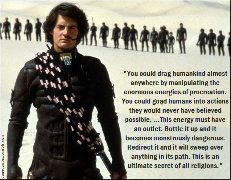 "You could drag humankind almost anywhere by manipulating the enormous energies of procreation. You could goad humans into actions they would never have believed possible....This energy must have an outlet. Bottle it up and it becomes monstrously dangerous. Redirect it and it will sweep over anything in its path. This is an ultimate secret of all religions."
dunequotes.tumblr.com