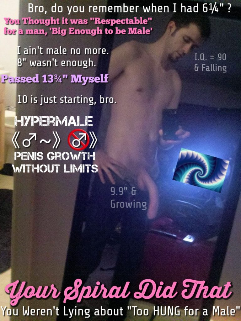 Bro, do you remember when I had 61/4" ?
You Thought it was "Respectable" for a man, 'Big Enough to be Male'
I ain't male no more.
8" wasn't enough.
I.Q. = 90 & Falling
2
Passed 13" Myself
10 is just starting, bro.
HYPERMALE (~~) » PENIS GROWTH WITHOUT LIMITS
9.9" & Growing
Your Spiral Did That
You Weren't Lying about "Too HUNG for a Male"