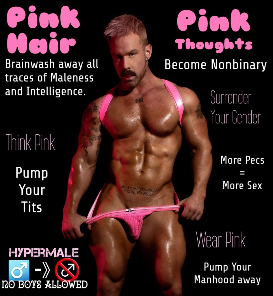 Pink Hair
Brainwash away all traces of Maleness and Intelligence.
Think Pink
Pump Your Tits
HYPERMALE -)) 7 NO BOYS ALLOWED
Pink Thoughts
Become Nonbinary
Surrender Your Gender
More Pecs = More Sex
Wear Pink
Pump Your Manhood away
ALLOW YOURSELF
TO BE YOURELF