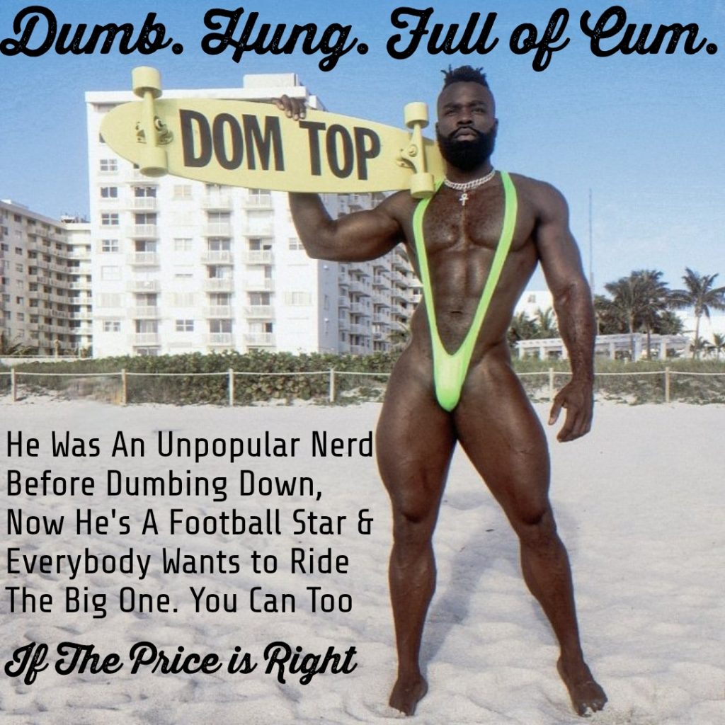 Dumb. Hung. Full of Cum.
DOM TOP
He Was An Unpopular Nerd Before Dumbing Down, Now He's A Football Star & Everybody Wants to Ride The Big One. You Can Too
If The Price is Right