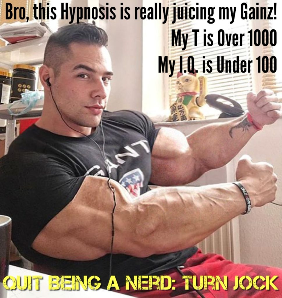 Bro, this Hypnosis is really juicing my Gainz! My T is Over 1000 My I.Q. is Under 100
GANT
QUIT BEING A NERD: TURN JOCK