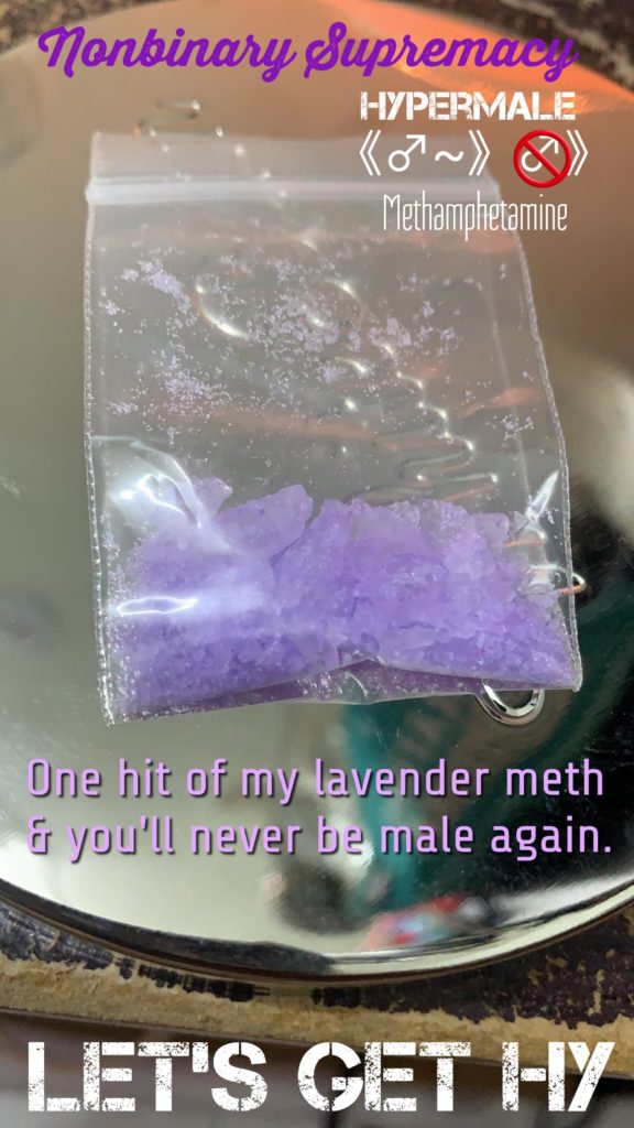 nonbinary Supremacy
HYPERMALE
Methamphetamine
One hit of my lavender meth & you'll never be male again.
LET'S GET HY