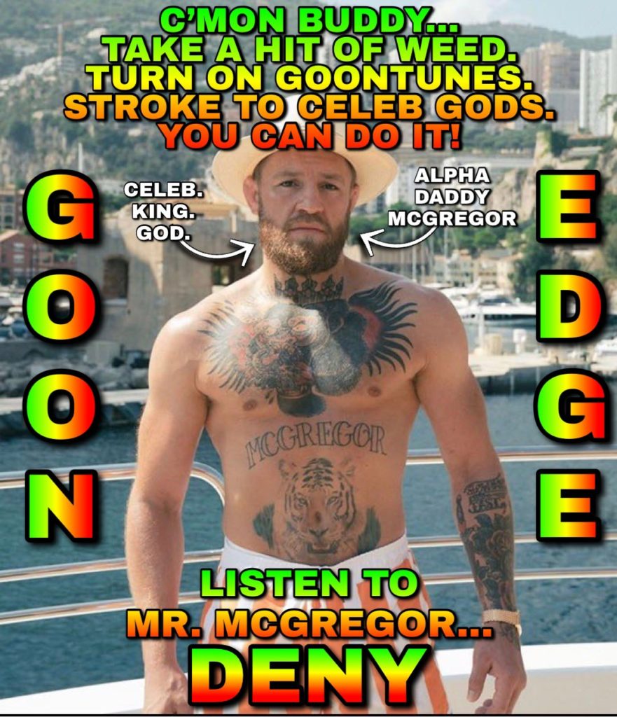 C'MON BUDDY... TAKE A HIT OF WEED. TURN ON GOONTUNES. STROKE TO CELEB GODS. YOU CAN DO IT!
GOON
CELEB. KING. GOD.
ALPHA DADDY MCGREGOR
E
D
G
E
MCGREGOR
LISTEN TO MR. MCGREGOR... DENYL