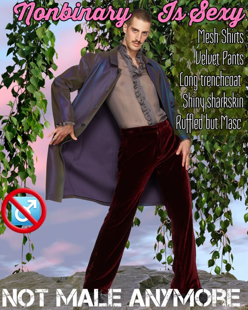 Monbinary Is Sexy
Mesh Shirts Velvet Pants
Long trenchcoat Shiny sharkskin Ruffled but Masc
NOT MALE ANYMORE