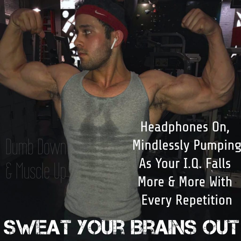 Dumb Down &Muscle Up
Headphones On, Mindlessly Pumping As Your I.Q. Falls More & More With Every Repetition
SWEAT YOUR BRAINS OUT