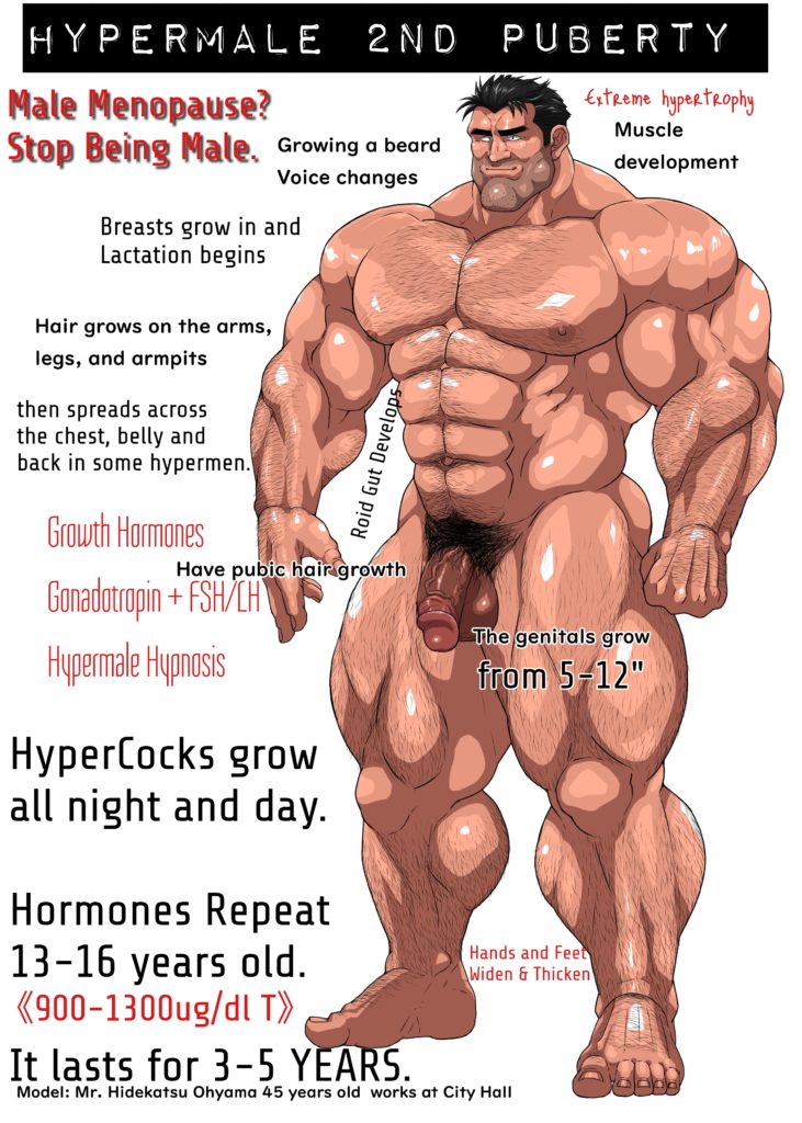 HYPERMALE 2ND
PUBERTY
Male Menopause? Stop Being Male,
Growing a beard Voice changes
Extreme hypertrophy Muscle development
Breasts grow in and Lactation begins
Hair grows on the arms, legs, and armpits
then spreads across the chest, belly and back in some hypermen.
Growth Hormones
Have pubic hair growth
Gonadotropin+FSH/CH
Hypermale Hypnosis
HyperCocks grow all night and day.
Roid Gut Develops
The genitals grow from 5-12"
Hormones Repeat 13-16 years old. <900-1300ug/dl T>>
Hands and Feet Widen & Thicken
It lasts for 3-5 YEARS. Model: Mr. Hidekatsu Ohyama 45 years old works at City Hall