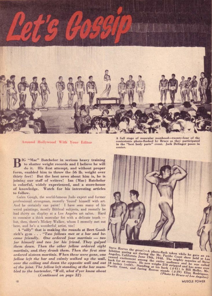 Let's Gossip
Around Hollywood With Your Editor
B IG "Mac" Batchelor in serious heavy training to shatter weight records and I believe he will do it. His first attempt, and without proper form, enabled him to throw the 56 lb. weight over thirty feet! But the best news about him is, he is joining our staff of writers! lan (Mac) Batchelor is colorful, widely experienced, and a store-house of knowledge. Watch for his interesting articles to follow.
Galen Gough, the world-famous Judo expert and former professional strongman, recently found himself with art. And he certainly can paint! I have seen many of his weird paintings, mostly Biblical subjects, and recently he had thirty on display at a Los Angeles art salon. Hard to conceive a thick muscular fist with a delicate touch but, then, there's Mickey Walker, whom I recently met out here, and he's a wonderful artist, too!
A "silly" that is making the rounds at Bert Good- rich's gym... "Two fellows met at a bar and be came friendly. One ordered four martinis-two for himself and two for his friend. They gulped them down. Then the other fellow ordered eight martinis, and they drank them. Then the first stew ordered sixteen martinis. When these were gone, one fellow left the bar and calmly walked up the wall, over the ceiling and down the opposite wall and out of the joint. The fellow left standing at the bar mum. bled to the bartender, "Well, what d'yer know about
(Continued on page 32)
A full stage of muscular manhood-twenty-four of the contestants photo-flashed by Bruce as they participated in the "best body parts" event. Jack Delinger poses in center.
Steve Reeves the great!-A photo-flash taken while he gave an ex hibition posing act during the Mr. Pacific Coast show held at Los Angeles, California June 19th, 1948. The mighty muscles of Steve caused excitement among the entire and he was called back for an encore. He now weighs 21ped and has arms 18 inches (cold). Standing at his back (#41) is Bill Melly ver Mr. Pacific Coast, and facing Reeves stands (#39) Elias Rodriques, (Photo by Bruce of Los Angeles)
18
MUSCLE POWER