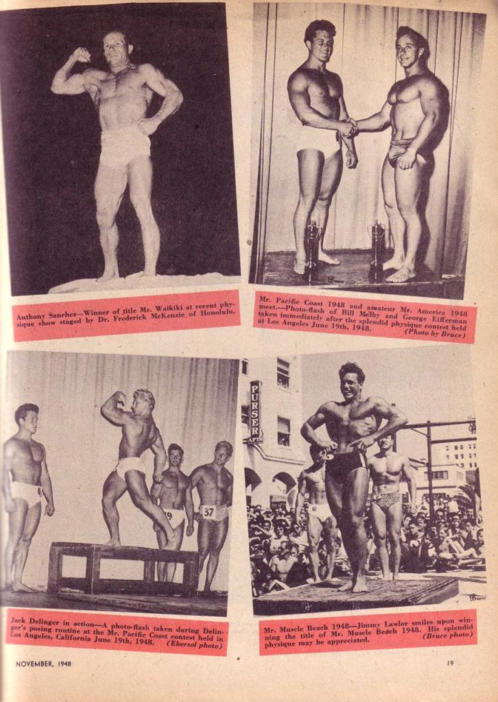 Anthony Sanches-Winner of title Mr. Waikiki at recent phy sique show staged by Dr. Frederick McKenzie of Hamplain
Mr. Purife Coan 1948 and ateste Mr. Aeries 1918 meet-Photo-dash of Hill Melhy and George Eifferman nken immediately after the splendid physique ematest held at Los Angeles June 19th, 1948. (Photo by Brace)
37
Jack Delinger in action-A photo-flash taken during Delin- p's ping routine at the Mr. Pacific Coast contest held in Angeles, California June 19th, 1948. (Ebersal photo)
NOVEMBER, 1948
Mr. Mawle Beach 1948-Jimmy Lawlor smiles upon win- ning the title of Mr. Musele Beach 1948. His splendid physique may be appreciated. (Brace photo)