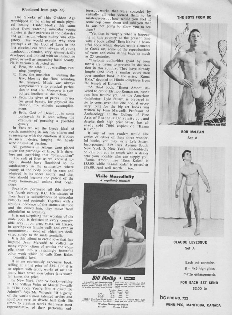 (Continued from page 65)
THE BOYS FROM BC
BOB MCLEAN
Set A
tures... works that were conceded by virtually all who viewed them to be masterpieces... how would you feel if some cop came along and told you that he was not going to allow you to see them?
The Greeks of this Golden Age worshipped at the shrine of male physi- cal beauty. Undoubtedly this came about from watching muscular young athletes at their exercises in the palaestra and gymnasium where nudity was obli- gatory. This would explain why their portrayals of the God of Love in the first classical era were always of young manhood...slender, very symmetrically developed and imbued with an instinctive grace, as well as surpassing facial beauty. He is variously depicted as: Eros, the athlete
a) ning, jumping. ... wrestling, run- b) Eros, the musician... striking the lyre, blowing the flute, sounding the trumpet. Music was always complementary to physical perfec- tion in that era. Moreover it sym- bolised intellectual distinction.
c) Eros, the giver of prizes... prizes for great beauty, for physical dis- tinction, for athletic accomplish-
ment, d) Eros, God of Desire...in some portrayals he is seen setting the example of pursuing a youthful
quarry. In Eros we see the Greek ideal of youth, combining its intrinsic charm and evanescence with the emotions it arouses in men...desire, longing, the heady wine of mutual passion.
All gymnasia in Athens were placed under the patronage of Eros. It is there- fore not surprising that "physiqultism" ... the cult of Eros as we know it to-
day... should have flourished so in- candescently in the gymnasium where beauty of the body could be seen and admired in its sheer nudity, and that Eros should become the patron of the many homosexual unions that began there.
Praxiteles portrayed all this during the fourth century BC. His statues of Eros have a seductiveness of muscular buttocks and pectorals. Together with a sinuous indolence of the statue's attitude and the curled hair, they move from athleticism to sexuality.
It is not surprising that worship of the male body is depicted in every conceiv able way...on urns, vases, on friezes, in carvings on temple walls and even in monuments... some of which are dedi- cated solely to the male genitalia.
It is this tribute to erotic love that has inspired Jean Marcade to collect so many reproductions of erotica and com- pile them into a ravishingly beautiful color work which he calls Eros Kalos
... beautiful love, It is an enormously expensive book, selling at a list price of $35. But it is so replete with erotic works of art that many have never seen before it is worth ten times the price.
In New York, John Wilcock-writing in The Village Voice of March 7-calls it "The Book You're Not Allowed To Admire". Says Mr. Wilcock: "If a group of the world's most talented artists and sculptors were to devote half their life- times to creating works that were most representative of their particular cul-
"Yet that is roughly what is happen- ing in this country at the present time with a book called "Eros Kalos", a beau- tiful book which depicts erotic elements in Greek art, some of the reproductions of vases and coins dating back as much as 25 centuries.
"Customs authorities (paid by your taxes) are trying to prevent its distribu- tion in this country. They have already fought (and lost) a similar court case over another book in the series, "Kama Kala," devoted to Hindu sculptures from the temple of Konarak.
"A third book, "Roma Amor", de- voted to erotic Etrusco-Roman art, hasn't run into trouble yet, but the American distributor, Lyle Stuart, is prepared to go to court over that one, too, if neces sary. Text for the big art books was written by Jean Marcadé, Professor of Archaeology at the College of Fine Arts of Bordeaux University... and despite their high price Stuart has al- ready sold 7000 copies of "Kama Kala"."
If any of you readers would like copies of either of these three wonder- ful books, you may write Lyle Stuart, Incorporated, 239 Park Avenue South, New York 3, New York. Undoubtedly he can put you in touch with a dealer near your locality who can supply you. "Roma Amor", like "Eros Kalos" is $35.00, while "Kama Kala" is priced at $28.00. And well worth it, too.
Virile Masculinity magicently developed!
CLAUDE LEVESQUE Set A
Bill Melby Series
Westers Photography Guild
Each set contains
8-4x5 high gloss matte enlargements
FOR EACH SET SEND $2.00 to
bc BOX NO. 722
WINNIPEG, MANITOBA, CANADA