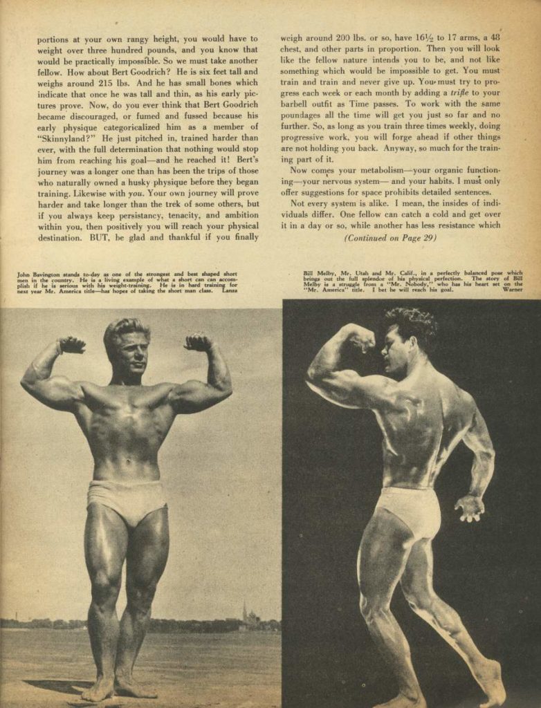 portions at your own rangy height, you would have to weight over three hundred pounds, and you know that would be practically impossible. So we must take another fellow. How about Bert Goodrich? He is six feet tall and weighs around 215 lbs. And he has small bones which indicate that once he was tall and thin, as his early pic- tures prove. Now, do you ever think that Bert Goodrich became discouraged, or fumed and fussed because his early physique categoricalized him as a member of "Skinnyland?" He just pitched in, trained harder than ever, with the full determination that nothing would stop him from reaching his goal and he reached it! Bert's journey was a longer one than has been the trips of those who naturally owned a husky physique before they began training. Likewise with you. Your own journey will prove harder and take longer than the trek of some others, but if you always keep persistancy, tenacity, and ambition within you, then positively you will reach your physical destination. BUT, be glad and thankful if you finally
John Bevington stands to-day as one of the strongest and beat shaped shor in in the country. He is living example of what short can plish if he is serious with his weight-training. He is in hard training for nest year Mr. America title har hopes of taking the short man class. Lans
weigh around 200 lbs. or so, have 16% to 17 arms, a 48 chest, and other parts in proportion. Then you will look like the fellow nature intends you to be, and not like something which would be impossible to get. You must train and train and never give up. You must try to pro- gress each week or each month by adding a trifle to your barbell outfit as Time passes. To work with the same poundages all the time will get you just so far and no further. So, as long as you train three times weekly, doing progressive work, you will forge ahead if other things are not holding you back. Anyway, so much for the train- ing part of it. Now comes your metabolism-your organic function-
ing your nervous system- and your habits. I must only offer suggestions for space prohibits detailed sentences. Not every system is alike. I mean, the insides of indi- viduals differ. One fellow can catch a cold and get over it in a day or so, while another has less resistance which
(Continued on Page 29)
Bill Melby, Mr. Utah and Mr. Calif, in a perfectly balanced po which beings the full splendor of his physical perfection. The story of Bill Melby is struggle from Mr. Nobody who has his heart set on the "Mr. America" title, I bet he will reach his goal. Warner