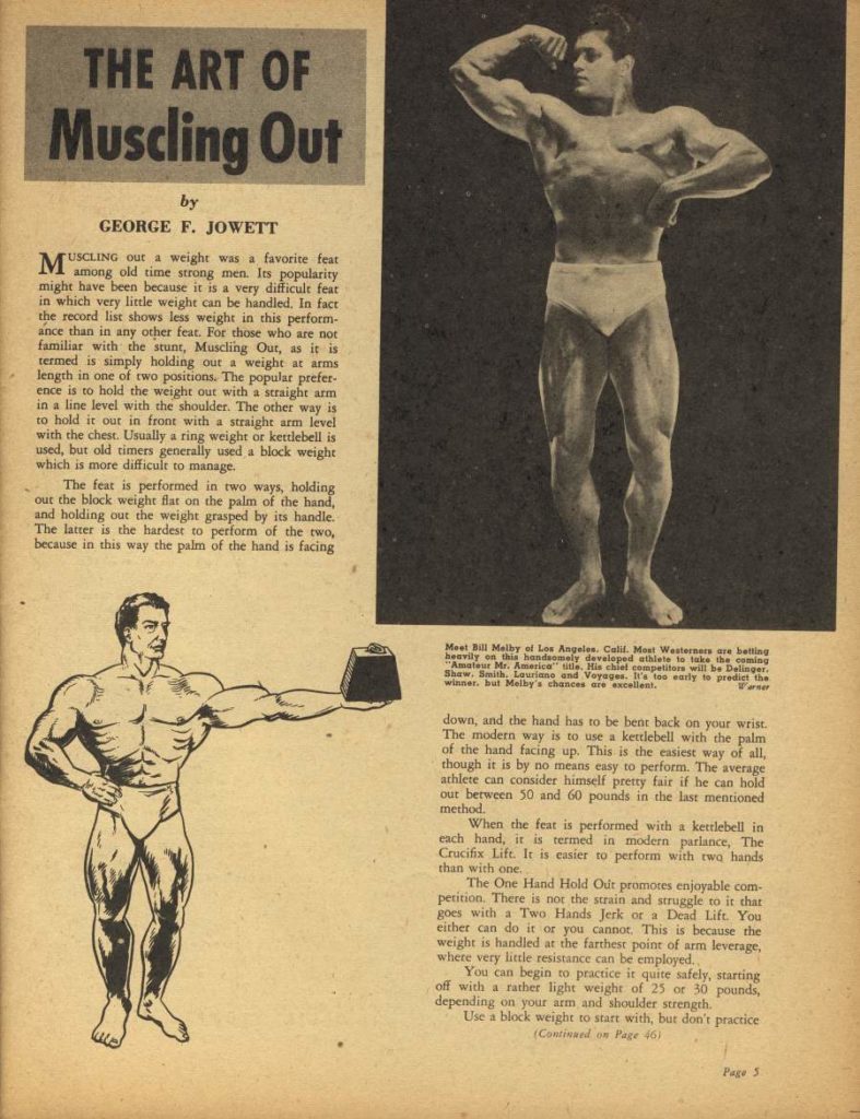 THE ART OF Muscling Out
by GEORGE F. JOWETT
MUSCLING out a weight was a favorite feat among old time strong men. Its popularity might have been because it is a very difficult feat in which very little weight can be handled. In fact the record list shows less weight in this perform- ance than in any other feat. For those who are not familiar with the stunt, Muscling Out, as it is termed is simply holding out a weight at arms length in one of two positions. The popular prefer- ence is to hold the weight our with a straight arm in a line level with the shoulder. The other way is to hold it out in front with a straight arm level with the chest. Usually a ring weight or kettlebell is used, but old timers generally used a block weight which is more difficult to manage.
The feat is performed in two ways, holding out the block weight flat on the palm of the hand, and holding out the weight grasped by its handle. The latter is the hardest to perform of the two, because in this way the palm of the hand is facing
Mest Bill Melby of Los Angeles. Calif. Most Westerners are betting heavily on this handsomely developed athlete to take the coming "Amateur Mr. America" tle, His chief competitors will be Delinger Shaw. Smith, Lauriane and Voyages. It's too early is predict the winner but Melby's chances are excellent.
down, and the hand has to be bent back on your wrist. The modern way is to use a kettlebell with the palm of the hand facing up. This is the easiest way of all, though it is by no means easy to perform. The average athlete can consider himself pretty fair if he can hold out berween 50 and 60 pounds in the last mentioned method.
When the feat is performed with a kettlebell in each hand, it is termed in modern parlance, The Crucifix Lift. It is easier to perform with two hands than with one
The One Hand Hold Out promotes enjoyable com- petition. There is not the strain and struggle to it that goes with a Two Hands Jerk or a Dead Lift. You either can do it or you cannot. This is because the weight is handled at the farthest point of arm leverage, where very little resistance can be employed.
You can begin to practice it quite safely, starting off with a rather light weight of 25 or 30 pounds, depending on your arm and shoulder strength. Use a block weight to start with, but don't practice (Continued on Page 463
Page S