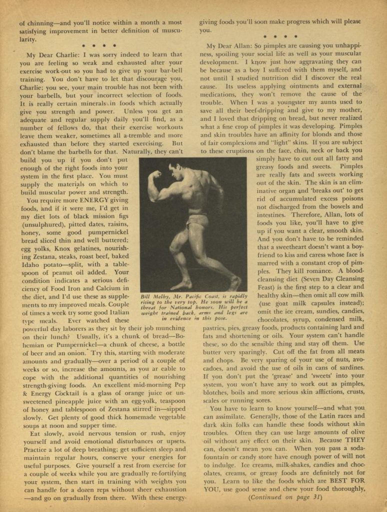 of chinning and you'll notice within a month a most giving foods you'll soon make progress which will please satisfying improvement in better definition of muscu larity.
you.
My Dear Charlie: I was sorry indeed to learn that you are feeling so weak and exhausted after your exercise work-out so you had to give up your bar bell training. You don't have to let that discourage you, Charlie; you see, your main trouble has not been with your barbells, but your incorrect selection of foods. It is really certain minerals in foods which actually give you strength and power. Unless you get an adequate and regular supply daily you'll find, as a number of fellows do, that their exercise workouts leave them weaker, sometimes all a-tremble and more exhausted than before they started exercising. But don't blame the barbells for that. Naturally, they can't build you up if you don't put enough of the right foods into your system in the first place. You must supply the materials on which to build muscular power and strength.
You require more ENERGY giving foods, and if it were me, I'd get in my diet lots of black mission figs (unsulphured), pitted dates, raisins, honey, some good pumpernickel bread sliced thin and well buttered: egg yolks, Knox gelatines, nourish- ing Zestana, steaks, roast beef, baked Idaho potato-split, with a table- spoon of peanut oil added. Your condition indicates a serious defi ciency of Food Iron and Calcium in ments to my improved meals. Couple type meals. Ever watched these powerful day laborers as they sit by their job munching on their lunch? Usually, it's a chunk of bread-Bo hemian or Pumpernickel-a chunk of cheese, a bottle of beer and an onion. Try this, starting with moderate amounts and gradually-over a period of a couple of weeks or so, increase the amounts, as you ar eable to cope with the additional quantities of nourishing strength-giving foods. An excellent mid-morning Pep & Energy Cocktail is a glass of orange juice or un sweetened pineapple juice with an egg-yolk, teaspoon of honey and tablespoon of Zestana stirred in sipped slowly. Get plenty of good thick homemade vegetable soups at noon and supper time.
Eat slowly, avoid nervous tension or rush, enjoy yourself and avoid emotional disturbances or upsets. Practice a lot of deep breathing; get sufficient sleep and maintain regular hours, conserve your energies for useful purposes. Give yourself a rest from exercise for a couple of weeks while you are gradually re-fortifying your system, then start in training with weights you can handle for a dozen reps without sheer exhaustion -and go on gradually from there. With these energy-
My Dear Allan: So pimples are causing you unhappi- ness, spoiling your social life as well as your muscular development. I know just how aggravating they can be because as a boy I suffered with them myself, and not until I studied nutrition did I discover the real cause. Its useless applying ointments and external medications, they won't remove the cause of the trouble. When I was a youngster my aunts used to save all their beef-dripping and give to my mother, and I loved that dripping on bread, but never realized what a fine crop of pimples it was developing. Pimples and skin troubles have an affinity for blonds and those of fair complexions and "light" skins. If you are subject to these eruptions on the face, chin, neck or back you simply have to cut out all fatty and greasy foods and sweets. Pimples are really fats and sweets working out of the skin. The skin is an elim- inative organ and 'breaks out' to get rid of accumulated excess poisons not discharged from the bowels and intestines. Therefore, Allan, lots of foods you like, you'll have to give up it you want a clear, smooth skin. And you don't have to be reminded that a sweetheart doesn't want a boy. friend to kiss and caress whose face is marred with a constant crop of pim- ples. They kill romance. A blood- cleansing diet (Seven Day Cleansing Feast) is the first step to a clear and (use goat milk capsules instead); chocolates, syrup, condensed milk, pastries, pies, greasy foods, products containing lard and fats and shortening or oils. Your system can't handle these, so do the sensible thing and stay off them. Use butter very sparingly. Cut off the fat from all meats and chops. Be very sparing of your use of nuts, avo- cadoes, and avoid the use of oils in cans of sardines. If you don't put the 'grease' and 'sweets' into your system, you won't have any to work out as pimples, blotches, boils and more serious skin afflictions, crusts, scales or running sores.
the diet, and I'd use these as supple- Bill Melby, Mr. Pacific Coast, is rapidly healthy skin-then omit all cow milk rising to the very top. He soon will be a threat for National honors. His perfect of times a week try some good Italian weight trained back, arms and legs are omit the ice cream, sundies, candies, in evidence in this pose.
You have to learn to know yourself-and what you can assimilate. Generally, those of the Latin races and dark skin folks can handle these foods without skin troubles. Often they can use large amounts of olive oil without any effect on their skin. Because THEY can. doesn't mean you can. When you pass a soda- fountain or candy store have enough power of will not to indulge. Ice creams, milk-shakes, candies and choc olates, creams, or greasy foods are definitely not for you. Learn to like the foods which are BEST FOR YOU, use good sense and chew your food thoroughly, (Continued on page 31)