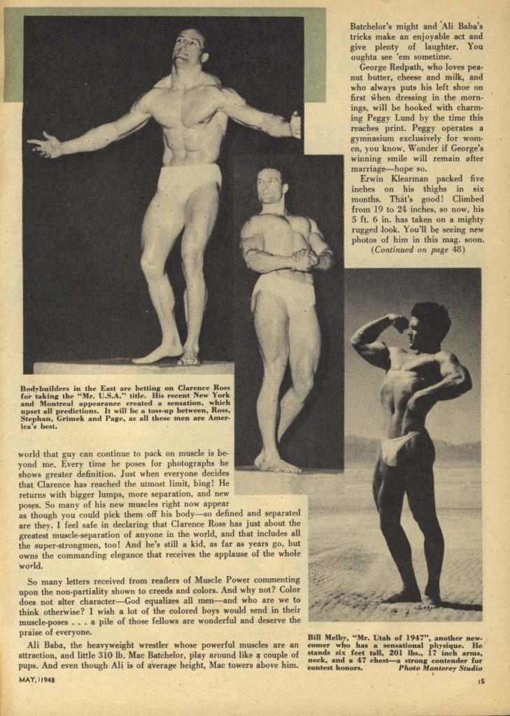 Batchelor's might and Ali Baba's tricks make an enjoyable act and give plenty of laughter. You oughta see 'em sometime.
George Redpath, who loves pea- nut butter, cheese and milk, and who always puts his left shoe on first when dressing in the morn- ings, will be hooked with charm- ing Peggy Lund by the time this reaches print. Peggy operates a gymnasium exclusively for wom- en, you know. Wonder if George's winning smile will remain after marriage-hope so.
Erwin Klearman packed five inches on his thighs in six months. That's good! Climbed from 19 to 24 inches, so now, his 5 ft. 6 in. has taken on a mighty rugged look. You'll be seeing new.
photos of him in this mag. soon. (Continued on page 48)
Bodybuilders in the East are betting on Clarence Ross for taking the "Mr. U.S.A." title. His recent New York and Montreal appearance created a sensation, which upset all predictions. It will be a toss-up between, Ross, Stephan, Grimek and Page, as all these men are Amer lea's best.
world that guy can continue to pack on muscle is be- yond me. Every time he poses for photographs he shows greater definition. Just when everyone decides that Clarence has reached the utmost limit, bing! He returns with bigger lumps, more separation, and new poses. So many of his new muscles right now appear as though you could pick them off his body-so defined and separated are they, I feel safe in declaring that Clarence Ross has just about the greatest muscle-separation of anyone in the world, and that includes all the super-strongmen, too! And he's still a kid, as far as years go, but owns the commanding elegance that receives the applause of the whole world.
So many letters received from readers of Muscle Power commenting upon the non-partiality shown to creeds and colors. And why not? Color does not alter character-God equalizes all men-and who are we to think otherwise? I wish a lot of the colored boys would send in their muscle-poses... a pile of those fellows are wonderful and deserve the
praise of everyone. Ali Baba, the heavyweight wrestler whose powerful muscles are an attraction, and little 310 lb. Mac Batchelor, play around like a couple of pups. And even though Ali is of average height, Mac towers above him. MAY, 1948
Bill Melby, "Mr. Utah of 1947", another new- comer who has a sensational physique. He stands six feet tall. 201 lbs., 17 inch arms, contest honors.
neck, and a 47 chest-a strong contender for Photo Monterey Studio
15