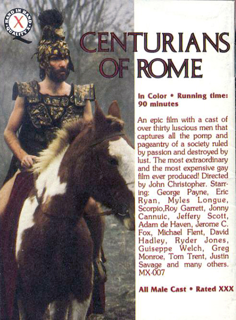 CENTURIANS OF ROME
In Color Running time: 90 minutes
An epic film with a cast of over thirty luscious men that captures all the pomp and pageantry of a society ruled by passion and destroyed by lust. The most extraordinary and the most expensive gay film ever produced! Directed by John Christopher. Starr- ing: George Payne, Eric Ryan, Myles Longue, Scorpio,Roy Garrett, Jonny Cannuic, Jeffery Scott, Adam de Haven, Jerome C. Fox, Michael Flent, David Hadley, Ryder Jones, Guiseppe Welch, Greg Monroe, Tom Trent, Justin Savage and many others. MX-007
All Male Cast⚫ Rated XXX