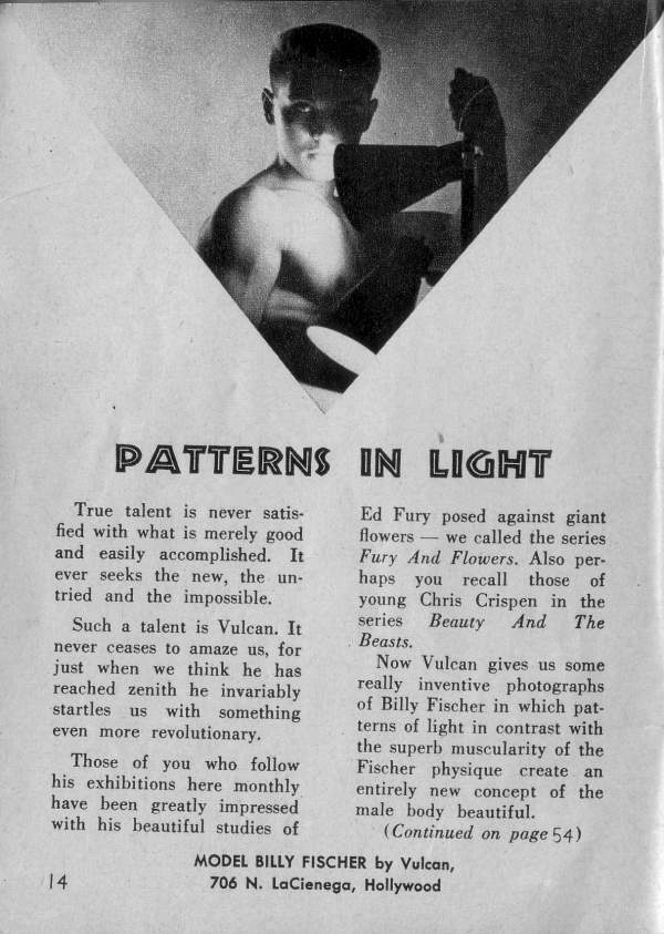 PATTERNS IN LIGHT
True talent is never satis- fied with what is merely good and easily accomplished. It ever seeks the new, the un- tried and the impossible.
Such a talent is Vulcan. It never ceases to amaze us, for just when we think he has reached zenith he invariably startles us with something even more revolutionary.
Those of you who follow his exhibitions here monthly have been greatly impressed with his beautiful studies of
Ed Fury posed against giant flowers we called the series Fury And Flowers. Also per- haps you recall those of young Chris Crispen in the series Beauty And The Beasts.
Now Vulcan gives us some really inventive photographs of Billy Fischer in which pat- terns of light in contrast with the superb muscularity of the Fischer physique create an entirely new concept of the male body beautiful.
(Continued on page 54)
MODEL BILLY FISCHER by Vulcan, 706 N. LaCienega, Hollywood
14