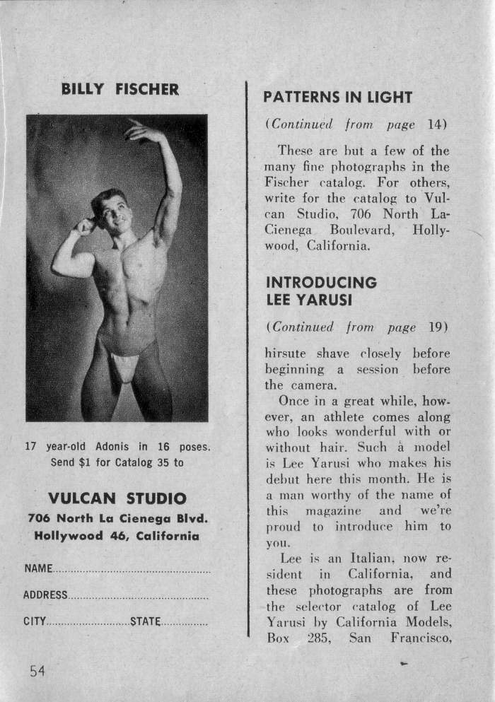 BILLY FISCHER
PATTERNS IN LIGHT
(Continued from page 14)
These are but a few of the many fine photographs in the Fischer catalog. For others, write for the catalog to Vul- can Studio, 706 North La- Cienega Boulevard, Holly- wood, California.
INTRODUCING LEE YARUSI
(Continued from page 19)
hirsute shave closely before beginning a session before the camera.
17 year-old Adonis in 16 poses. Send $1 for Catalog 35 to
VULCAN STUDIO
706 North La Cienega Blvd. Hollywood 46, California
NAME
ADDRESS.
STATE
Once in a great while, how- ever, an athlete comes along who looks wonderful with or without hair. Such à model is Lee Yarusi who makes his debut here this month. He is a man worthy of the name of this magazine and we're proud to introduce him to you.
Lee is an Italian, now re- sident in California, and these photographs are from the selector catalog of Lee Yarusi by California Models, Box 285, San Francisco,
CITY.
54