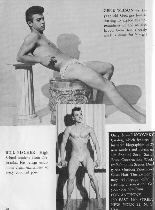 GENE WILSON a 17- year old Georgia boy is starting to exploit his po- tentialities. Of Indian-Irish blood Gene has already made a name for himself
BILL FISCHER-High School student from Ne- braska. He brings enor- mous visual excitement to every youthful pose.
Only $1-DISCOVERY Catalog, which features il- lustrated biographies of 25 new models and details on six Special Sets: Sailor. Boys, Construction Work- ers Behind the Scenes, Dun garees, Outdoor Youths and Chest Hair. This extraordi nary 4-full-page offer is creating a sensation! Get your copy now from
72 30
BOB ANTHONY 150 EAST 54th STREET NEW YORK 22, N. Y.