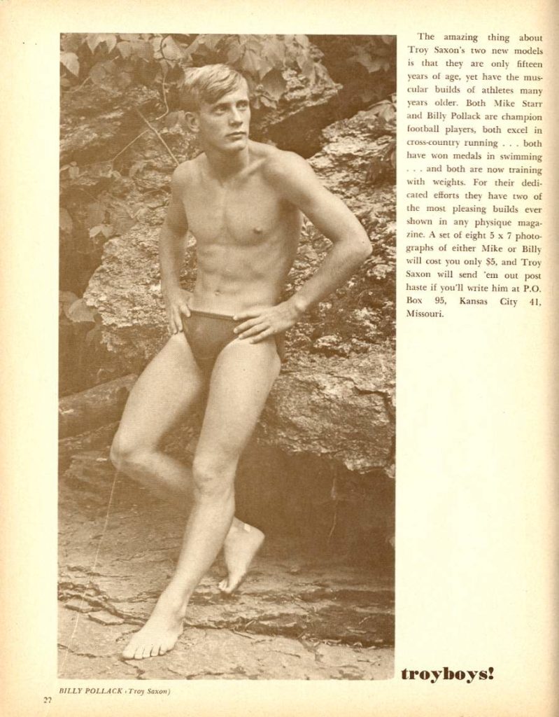 The amazing thing about Troy Saxon's two new models is that they are only fifteen years of age, yet have the mus cular builds of athletes many years older. Both Mike Starr and Billy Pollack are champion football players, both excel in cross-country running... both have won medals in swimming ...and both are now training with weights. For their dedi cated efforts they have two of the most pleasing builds ever shown in any physique maga- zine. A set of eight 5 x 7 photo- graphs of either Mike or Billy will cost you only $5, and Troy Saxon will send 'em out post haste if you'll write him at P.O. Box 95, Kansas City 41. Missouri.
troyboys!
BILLY POLLACK.Troy Saxum)
27