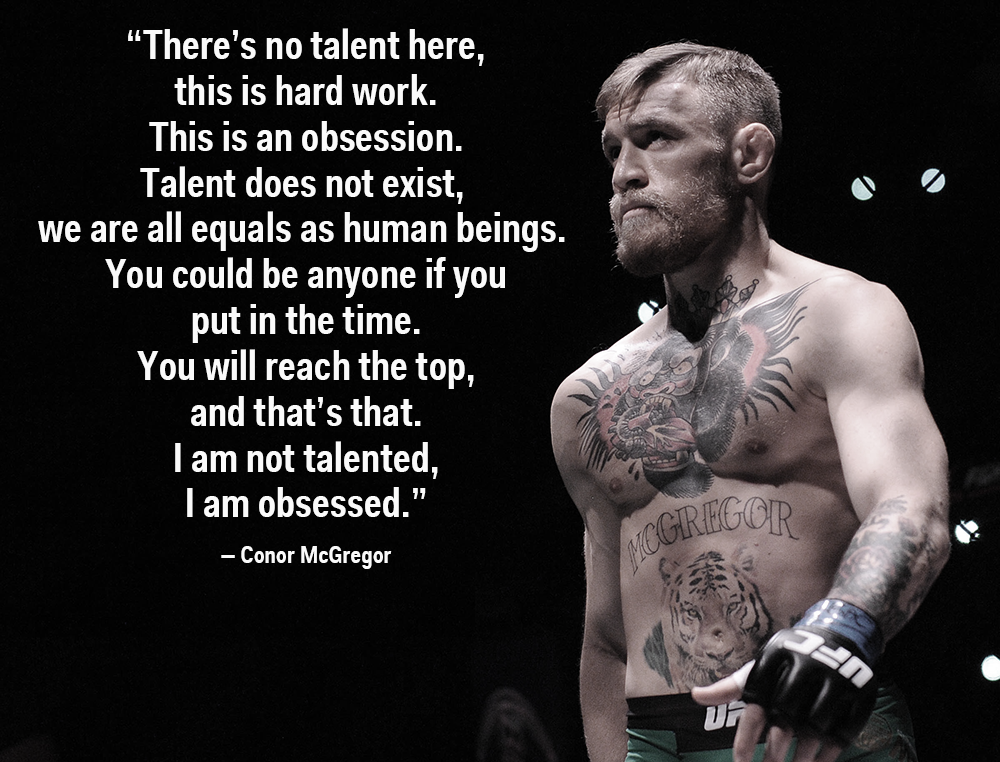 "There's no talent here, this is hard work.
This is an obsession.
Talent does not exist, we are all equals as human beings. You could be anyone if you
put in the time.
You will reach the top, and that's that.
I am not talented, I am obsessed."
- Conor McGregor
MCGREGOR  