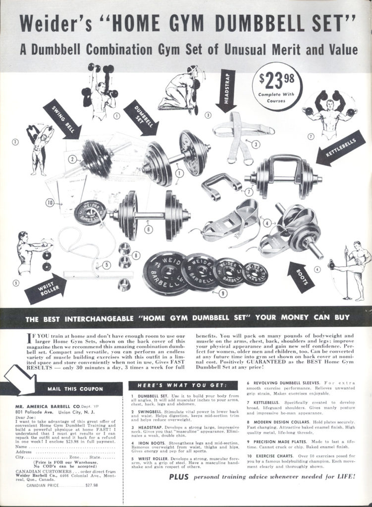 Weider's "HOME GYM DUMBBELL SET" A Dumbbell Combination Gym Set of Unusual Merit and Value
HEADSTRAP
WELDE
SWING BELL
DUMBBELL SET
$2398 Complete With Courses
KETTLEBELLS
WRIST ROLLER
THE BEST INTERCHANGEABLE "HOME GYM DUMBBELL SET" YOUR MONEY CAN BUY
IF YOU train at home and don't have enough room to use our larger Home Gym Sets, shown on the back cover of this magazine then we recommend this amazing combination dumb bell set. Compact and versatile, you can perform an endless variety of muscle building exercises with this outfit in a lim- ited space and store conveniently when not in use, Gives FAST RESULTS-only 30 minutes a day, 3 times a week for full
MAIL THIS COUPON
MR. AMERICA BARBELL CO Deer YP 801 Palisade Ave. Union City, N. J. Dear Joe:
WEID
BOOTS
benefits. You will pack on many pounds of body weight and muscle on the arms, chest, back, shoulders and legs; improve your physical appearance and gain new self confidence. Per feet for women, older men and children, too. Can be converted at any future time into gym set shown on back cover at nomi nal cost. Positively GUARANTEED as the BEST Home Gym Dumbbell Set at any price!
HERE'S WHAT YOU GET:
1 DUMBBELL SET. Use it to build your body from all angles, It will add muscular inches to your arms chest, hack, legs and abdomen.
2 SWINGBELL. Stimulate vital power in lower back and waist. Helps digestion, keeps mid-section trim and helps reduce overweight.
3 HEADSTRAP. Develops a strong large, impressive ck Gives you that "masculine appearance. Elimi- hates a weak, double chin.
6 REVOLVING DUMBBELL SLEEVES. For extra ammoth exercise performance, Relieves unwanted
grip strain. Makes exercises enjoyable.
7 KETTLEBELLS Specifically created to develop broad lifeguard shoulders. Gives manly posture and impressive be-man appear
8 MODERN DESIGN COLLARS. Hold plates weurely. Fast changing. Attractive baked enamel finish. High quality metal, life-long threads,
4 IRON BOOTS Strengthens legs and mid-section, PRECISION MADE PLATES. Made to last a life time. Cannot crack or chip. Baked enamel finish.
Removes merweight from waist. thighs and hipe Gives energy and pep for all sports. 5 WRIST ROLLER. Develops a strong, muscular fore
10 EXERCISE CHARTS. Over 10 series for you by a famous bodybuilding champion. Each move ment clearly and thoroughly shown
PLUS personal training advice whenever needed for LIFE!
arm, with a grip of steel, Have a masculine hand- shake and gain respwet of others.
Name Addre
I want to take advantage of this great offer of convenient Home Gym Dumbbell Training and build powerful physique st home FAST! 1 understand that I must get results or I can repack the outfit and send it back for a refund In one week! I enclose $23.98 in full payment
City..... Zone State... (Price is FOB our Warehouse.
No COD's can be accepted) CANADIAN CUSTOMERS order direct fru Welder Barbell Co., 4408 Colonial Ave, Mont
real, Que Canada CANADIAN PRICE
$27.98