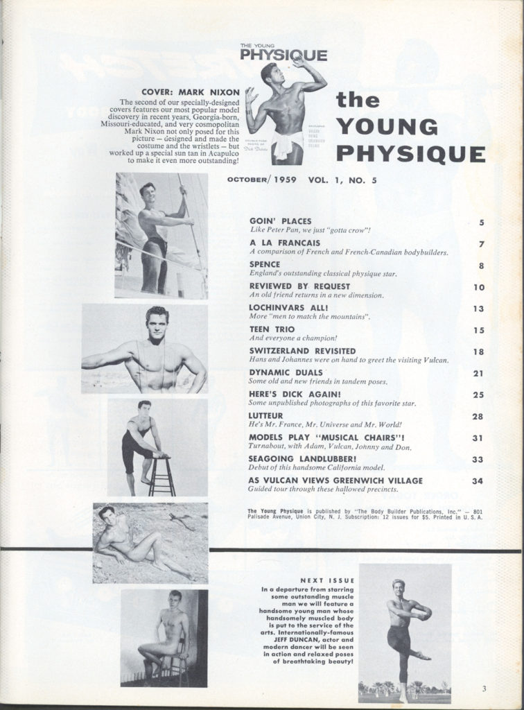 THE YOUNG PHYSIQUE
COVER: MARK NIXON
The second of our specially-designed covers features our most popular model discovery in recent years, Georgia-born, Missouri-educated, and very cosmopolitan Mark Nixon not only posed for this picture-designed and made the costume and the wristlets - but worked up a special sun tan in Acapulco to make it even more outstanding!
the YOUNG PHYSIQUE
NO. 5
OCTOBER/1959 VOL. 1,
GOIN' PLACES
Like Peter Pan, we just "gotta crow"!
A LA FRANCAIS
A comparison of French and French-Canadian bodybuilders.
7
SPENCE
England's outstanding classical physique star.
8
REVIEWED BY REQUEST An old friend returns in a new dimension.
10
13
LOCHINVARS ALL! More "men to match the mountains".
TEEN TRIO
And everyone a champion!
15
SWITZERLAND REVISITED
18
Hans and Johannes were on hand to greet the visiting Vulcan.
21
25
DYNAMIC DUALS poses.
Some old and new friends in tandem HERE'S DICK AGAIN!
Some unpublished photographs of this favorite star.
LUTTEUR
He's Mr. France, Mr. Universe and Mr. World!
28
MODELS PLAY "MUSICAL CHAIRS"! Turnabout, with Adam, Vulcan, Johnny and Don.
31
33
SEAGOING LANDLUBBER! Debut of this handsome California model.
AS VULCAN VIEWS GREENWICH VILLAGE
Guided tour through these hallowed precincts.
34
The Young Physique is published by "The Body Builder Publications, Inc."-801 Palisade Avenue, Union City, N. & Subscription: 12 issues for 15. Printed in U. S. A
NEXT ISSUE In a departure from starring
handsome young man whose handsomely muscled body
3
some outstanding muscle man we will feature a is put to the service of the arts. Internationally-famous. JEFF DUNCAN, actor and modern dancer will be seen in action and relaxed poses of breathtaking beauty!