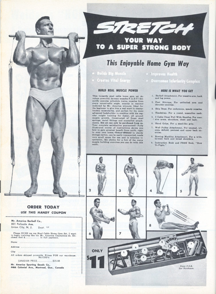 STRETCH
YOUR WAY TO A SUPER STRONG BODY
This Enjoyable Home Gym Way
Boilds Big Muscle
Creates Vital Inargy
BUILD REAL MUSCLE POWER
• Improves Health
Overcomes Inleriarity Complex
HERE IS WHAT YOU GET
1. Barbell Attachment. For massive arm, Leck and leg power
2. Foot Birre. For unlimited arm and
1. Skip Rope. For endurance, speedy muscles.
4. Headstrap. For round. masculine neck.
3. Cable Chest Pall With Handles Forma aive arma, shoulders, cheet and hack.
4. Hand Grips. For a steel-lia grip.
This versatile steel cable home gym set de velops powerful, heman muscles F-A-8-T1 Sel entific exercise principle trains muscles from every meivable angle. eatly in m endored by Mr. Ameries winners, deal for the beginner to give him a real start in champ lonship muscularity, and perfect for the more advanced bodybuilder to combine with his reg muscle growth, Constructed of finest sel springs metal fittings and enamelled attach- menta, this set can only be purchased from us. Your plate atafaction guaranteed! Fully how to gain greatest beneft fimm outfit, right In your own hotter ad in tardy storage carton, ens sally transportel, eds very tall space for use and is nollem in operation, Bes pho for a few of the many muscle building exercises you can do with this
1. Wall Pulley Attachment, For unusual, tri- pipe, deltuid, pectural and upper hack ex
8. Rowing Machine Attachment For wide,
he-man back and broad shoulders. 3. Instration Book and FREE Book, "Bow To Fight."
ORDER TODAY USE THIS HANDY COUPON
Mr. America Barbell Co.
801 Palisade Ave.
Union City, N. J.
Dept. YP
Please RUSH me my Steel Cable Home Gym Set. I want to begin training like the Mr. America Championa do. En eled fod .. in full payment.
Name
City All orders shipped promptly Prices FOB our warehouse.
No COD's
CANADIAN PRICE...
$15.98
Mr. America Sporting Goods Co. 4466 Colonial Ave., Montreal, Que., Canada
HOW TO
FIGHT
7
ONLY
$11
Price E.0.8.