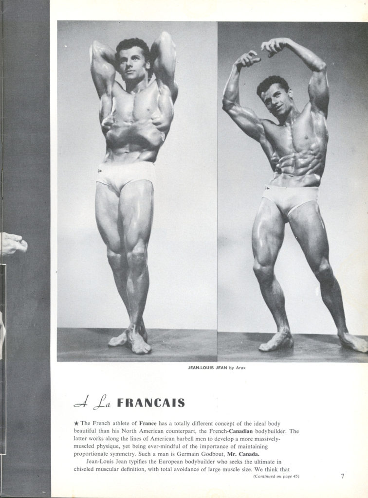 JEAN-LOUIS JEAN by Arax
A La FRANCAIS
The French athlete of France has a totally different concept of the ideal body beautiful than his North American counterpart, the French-Canadian bodybuilder. The latter works along the lines of American barbell men to develop a more massively- muscled physique, yet being ever-mindful of the importance of maintaining proportionate symmetry. Such a man is Germain Godbout, Mr. Canada. Jean-Louis Jean typifies the European bodybuilder who seeks the ultimate in chiseled muscular definition, with total avoidance of large muscle size. We think that
(Continued on page 45)
7