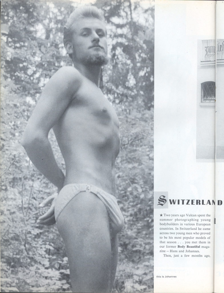 SWITZERLAND
*Two years ago Vulcan spent the summer photographing young bodybuilders in various European countries. In Switzerland he came across two young men who proved to be his most popular models of that season... you met them in our former Body Beautiful maga zine-Hans and Johannes.
Then, just a few months ago,
this is Johannes