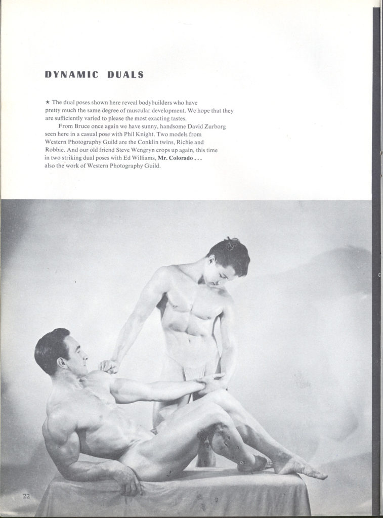 DYNAMIC DUALS
*The dual poses shown here reveal bodybuilders who have
pretty much the same degree of muscular development. We hope that they are sufficiently varied to please the most exacting tastes. From Bruce once again we have sunny, handsome David Zurborg
seen here in a casual pose with Phil Knight. Two models from Western Photography Guild are the Conklin twins, Richie and Robbie. And our old friend Steve Wengryn crops up again, this time in two striking dual poses with Ed Williams, Mr. Colorado... also the work of Western Photography Guild
22