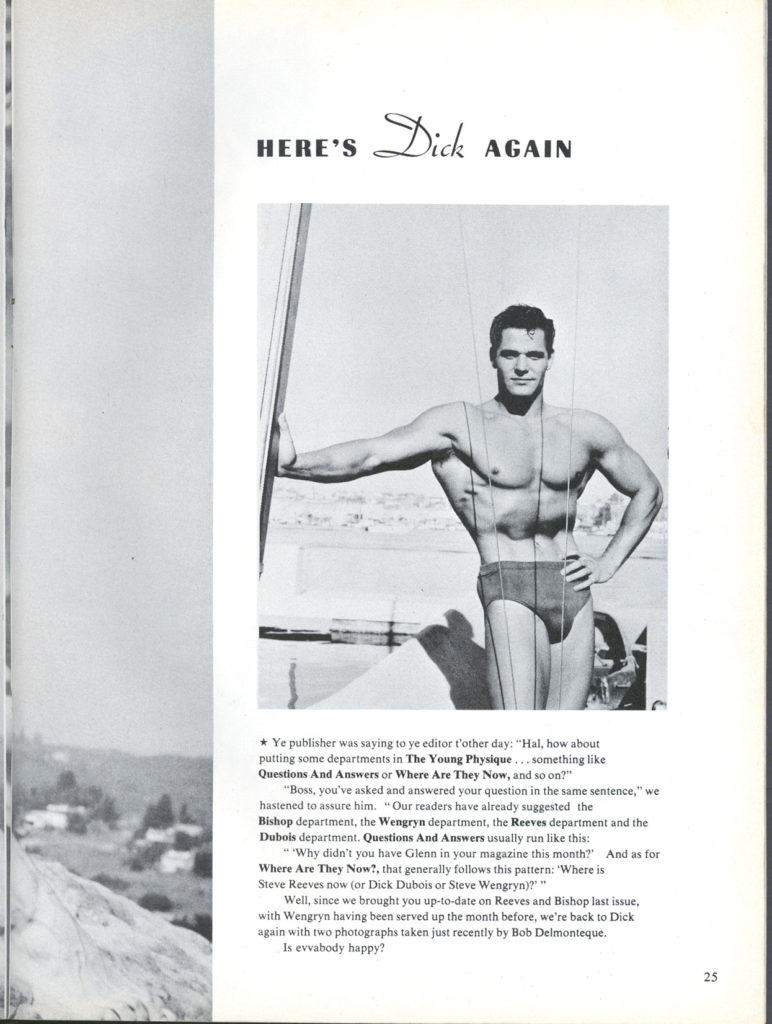 HERE'S
Dick AGAIN
* Ye publisher was saying to ye editor t'other day: "Hal, how about putting some departments in The Young Physique... something like Questions And Answers or Where Are They Now, and so on?" "Boss, you've asked and answered your question in the same sentence," we "Why didn't you have Glenn in your magazine this month?" And as for Where Are They Now?, that generally follows this pattern: 'Where is Steve Reeves now (or Dick Dubois or Steve Wengryn)?" " Well, since we brought you up-to-date on Reeves and Bishop last issue, with Wengryn having been served up the month before, we're back to Dick again with two photographs taken just recently by Bob Delmonteque. Is evvabody happy?
hastened to assure him. "Our readers have already suggested the Bishop department, the Wengryn department, the Reeves department and the Dubois department. Questions And Answers usually run like this:
25