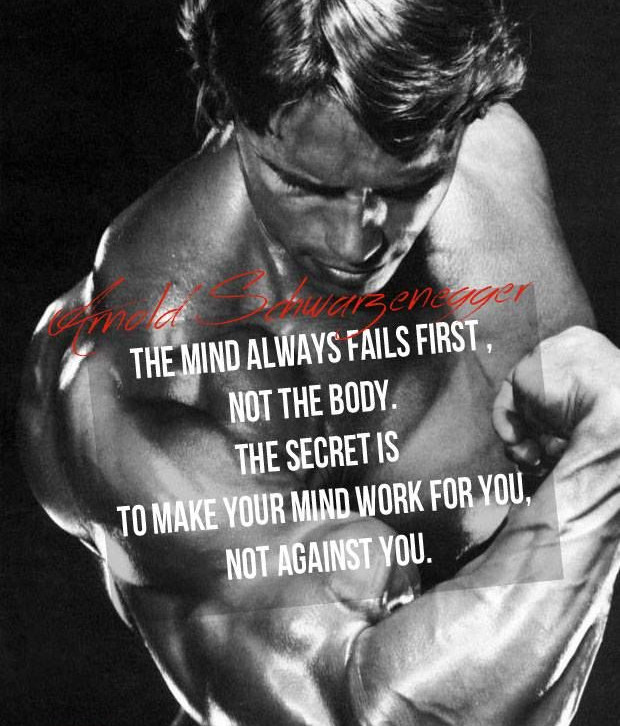 Arnold Schwarzenegger:
THE MIND ALWAYS FAILS FIRST, NOT THE BODY. THE SECRET IS TO MAKE YOUR MIND WORK FOR YOU, NOT AGAINST YOU.