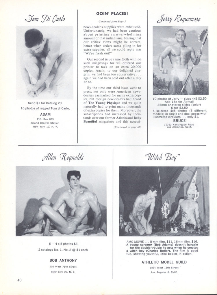 Tom Di Carlo
GOIN' PLACES!
Continued from Page 5
news-dealer's supplies were exhausted. Unfortunately, we had been cautious about printing an overwhelming amount of that initial issue, fearing that our critics' views might be correct, hence when orders came piling in for extra supplies, all we could reply was "We're fresh out!"
Our second issue came forth with no such misgivings for we ordered our printer to tack on an extra 20,000 copies. Again, to our delighted cha- grin, we had been too conservative... again we had been sold out after a day
Send $1 for Catalog 20.
16 photos of rugged Tom di Carlo.
ADAM
P.O. Box 889 Grand Central Station New York 17, N. Y
Allen Reynolds
By the time our third issue went to press, not only were American news- dealers earmarked for many extra cop- ies, but foreign newsdealers had heard of The Young Physique and we quite naturally had to print many thousands of extra copies for them. Moreover, the subscriptions had increased by thou sands over our former Adonis and Body Beautiful magazines and this necessi-
(Continued in page 42)
Jerry Roquemore
10 photos of Jerry-sizes 4x5 $2.50 Add 15c for Airmail
35mm or stereo slides (color) illustrated circulars... only $1
6 for $3.50 5 selected 4x5 photos (5 different models) in single and dual poses with
BRUCE 11762 Kensington Road Los Alamitos, Calif.
"Witch Boy"
6-4 x 5 photos $3 2 catalogs No. 1, No. 2 @ $1 each
BOB ANTHONY
40
102 West 75th Street
New York 23. N. Y.
AMG MOVIE...8 mm film, $11. 16mm film, $16. A young sorcerer (Bob Adams) doesn't bargain for the double trouble he gets when he creates a witch boy (Charles Butler). The film is good fun, showing youthful, lithe bodies in action.
ATHLETIC MODEL GUILD
1834 West 11th Street Los Angeles 6, Calif.