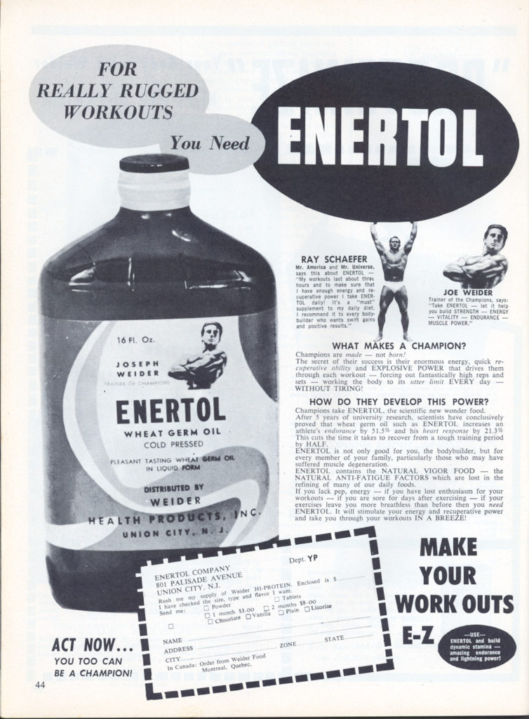 FOR REALLY RUGGED WORKOUTS
You Need
ENERTOL
RAY SCHAEFER Mr. America and Mr. Universe,
says this about ENERTOL- My workouts last about thres hours and to make sure that I have enough energy and re cuperative power take ENER TOL supplement to my daily det I recommand to every body builder who wants swift gans and positive results."
JOE WEIDER
16 FI. Oz.
JOSEPH WEIDER
ENERTOL
WHEAT GERM OIL COLD PRESSED
PLEASANT TASTING WHEAT GERM OIL IN LIQUID FORM
DISTRIBUTED BY WEIDER
WHAT MAKES A CHAMPION?
Trainer of the Champions, says: "Take ENERTOL-let it help you build STRENGTHENERGY -VITALITY ENDURANCE- MUSCLE POWER."
Champions are made-not born! The secret of their success is their enormous energy, quick re- cuperative ability and EXPLOSIVE POWER that drives them through each workout forcing our fantastically high reps and sets working the body to its utter limit EVERY day WITHOUT TIRING!
HOW DO THEY DEVELOP THIS POWER?
Champions take ENERTOL, the scientific new wonder food. After 5 years of university research, scientists have conclusively proved that wheat germ oil such as ENERTOL increases an athlete's endurance by 51.5% and his heart response by 21.3%
This cuts the time it takes to recover from a tough training period
by HALF.
ENERTOL is not only good for you, the bodybuilder, but for
every member of your family, particularly those who may have suffered muscle degeneration. ENERTOL contains the NATURAL VIGOR FOOD the NATURAL ANTI-FATIGUE FACTORS which are lost in the refining of many of our daily foods.
If you lack pep, energy- if you have lost enthusiasm for your workouts if you are sore for days after exercising-it your exercises leave you more breathless than before then you need ENERTOL It will stimulate your energy and recuperative power and take you through your workouts IN A BREEZE!
HEALTH PRODUCTS, INC. UNION CITY, NJ,
ENERTOL COMPANY 801 PALISADE AVENUE UNION CITY, NJ.
ACT NOW...
YOU TOO CAN BE A CHAMPION!
44
ADDRESS
CITY
01 month $3.00 2 months 58-00 Chocolate Vanilla Plain Licorice
Dept. YP
Rush me my supply of Weider HI-PROTEIN Emoved is $ I have checked the une type and favor I wan Send me Powder Tables
In Canada: Order from Weider Food Montreal, Quebec.
ZONE
STATE
NAME
MAKE
YOUR WORK OUTS
E-Z
-USE- ENERTOL and build dynamic stamina amazing endurance and lightning powert