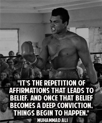 "IT'S THE REPETITION OF AFFIRMATIONS THAT LEADS TO BELIEF. AND ONCE THAT BELIEF BECOMES A DEEP CONVICTION, THINGS BEGIN TO HAPPEN.""
MUHAMMAD ALI