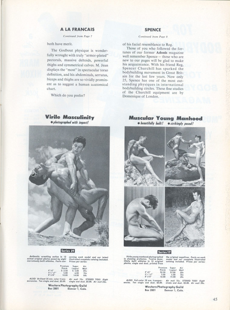 A LA FRANCAIS
Continued from Page 7
both have merit.
The Godbout physique is wonder- fully wrought with truly "armor-plated" pectorals, massive deltoids, powerful thighs and symmetrical calves. M. Jean displays the "most" in spectacular torso definition, and his abdominals, serratus, biceps and thighs are so vividly promin- ent as to suggest a human anatomical chart.
Which do you prefer?
SPENCE
Continued from Page 8
of his facial resemblance to Reg. Those of you who followed the for- tunes of our former Adonis magazine well remember Spence- those who are new to our pages will be glad to make his acquaintance. With his friend Reg. Spencer Churchill has sparked the bodybuilding movement in Great Brit- ain for the last few years. Now only 25, Spence has one of the most out- standing physiques in international bodybuilding circles. These fine studies of the Churchill equipment are by Domenique of London.
Muscular Young Manhood beautifully built! strikingly posed!
Virile Masculinity photographed with impact!
Series 29
Authentic wrestling acties in 12 cerning each model and our latest acteal original photos posed by eight strated complete catalog included marvelously bar athletes. Fests con Prices per se
10.00 14.00 40 ALSO! Br 15 mars Air mall 15 STEREO TOO! Eigh parencies. Tee single and deal $5.00 angle and deal. $5.00. Air mail 20c
Western Photography Guild Box 2801 Denver 1, Colo.
20
6.00 35€
Series 17
Vielle young manhood photographed the original negatives. Facts on each In stunning profusion Twelve be model and our complete strated tifully balt athletes is 12 original catalog included. Prices per series: photos, single and dual, pristed from
$2.50 $3.00
Premium Finish $2.50
Air Mail $1.00 204
Super epial
5.00 6.00 35 10.00 14.000
ALSO! Full-color 35 mm. transpar Air mail Se. STEREO TOO! Eight secies. Tee single and dual. $5.00 single and deal. $5.00. Air mall 20
Western Photography Guild Box 2801 Denver 1. Colo.
45