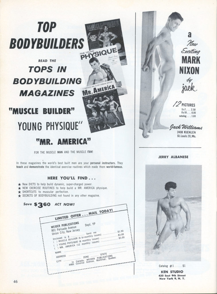 TOP BODYBUILDERS
THE PHYSIQUE
READ THE
TOPS IN BODYBUILDING MAGAZINES
MR.AMERICA
"MUSCLE BUILDER" YOUNG PHYSIQUE"
"MR. AMERICA"
FOR THE MUSCLE MAN AND THE MUSCLE FAN!
In these magazines the world's best built men are your personal instructors. They teach and demonstrate the identical exercise routines which made them world-famous.
HERE YOU'LL FIND...
New DIETS to help build dynamic, super-charged power.
NEW EXERCISE ROUTINES to help build a MR. AMERICA physique,
*SHORTCUTS to muscular perfection. ★ SECRETS OF BODYBUILDING not found in any other magazine.
Save $360 ACT NOW!
LIMITED OFFER... MAIL TODAY!
WEIDER PUBLICATIONS
801 Palisade Avenue Union City, New Jersey
Dept. YP
Enclosed is $ MUSCLE BUILDER & bi-monthly issues YOUNG PHYSIQUE (6 monthly issues
NAME
ADDRESS
CITY
Send me
MR. AMERICA (12 monthly issues)
ZONE
STATE WEIDER PUBLICATIONS
Canada:
4465 Conial
Avenue, Montreal, Quebec
a New Exciting
MARK NIXON
бо jack
12 PICTURES 5x77.50 8x10.6.00
Jack Williams 2408 KIENLEN St. Louis 20, Mo.
JERRY ALBANESE
$1.50 $3.00 $3.00
Catalog #1
$1
KEN STUDIO 430 East 9th Street New York 9, N. Y.
46