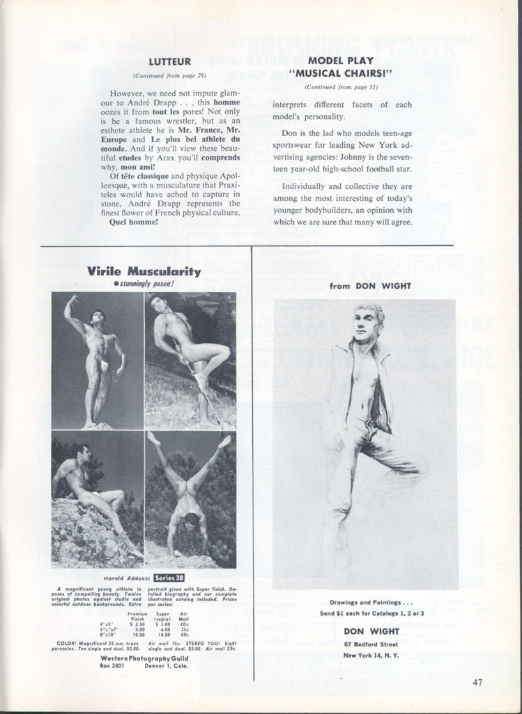 LUTTEUR
(Continued from page 29)
However, we need not impute glam- our to André Drapp... this homme oozes it from tout les pores! Not only is he a famous wrestler, but as an esthete athlete he is Mr. France, Mr. Europe and Le plus bel athlete du monde. And if you'll view these beau- tiful etudes by Arax you'll comprends why, mon ami!
Of tête classique and physique Apol- loesque, with a musculature that Praxi- teles would have ached to capture in stone, André Drapp represents the finest flower of French physical culture, Quel homme!
MODEL PLAY "MUSICAL CHAIRS!"
(Continued from page 31)
interprets different facets of each
model's personality.
Don is the lad who models teen-age sportswear for leading New York ad- vertising agencies: Johnny is the seven- teen year-old high-school football star.
Individually and collective they are among the most interesting of today's younger bodybuilders, an opinion with which we are sure that many will agree,
Virile Muscularity stunningly posed!
from DON WIGHT
Marold Adauce
Series 30
portrait given with Super finish. De- failed biography and car complete
A magnificent young athlete in poses of compelling beauty. Twelve original photos et studio and colorful outdoor backgrounds. Extra
Finish $2.50
Mall $1.00 20 5.00 4.00 354
(
10.00 14.0060
COLOR: Magnificent 35 mm. tres parencies. Tee single and duel, 35.00
Western Photography Guild Box 2801 Denver 1, Colo.
illustrated cateleg included. Prices per series
Premium Super Air sepia
Air mail 15 STEREO Tour Eight single and duel, $5.00. Air mail 20
Drawings and Paintings... Send $1 each for Catalogs 1, 2 or 3
DON WIGHT
67 Bedford Street New York 14, N. Y.
47