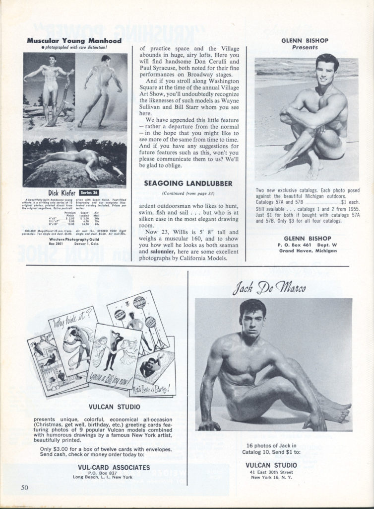 Muscular Young Manhood photographed with rare distinction!
GLENN BISHOP Presents
of practice space and the Village abounds in huge, airy lofts. Here you will find handsome Don Cerulli and Paul Syracuse, both noted for their fine performances on Broadway stages.
And if you stroll along Washington Square at the time of the annual Village Art Show, you'll undoubtedly recognize the likenesses of such models as Wayne Sullivan and Bill Starr whom you see here.
We have appended this little feature - rather a departure from the normal -in the hope that you might like to see more of the same from time to time. And if you have any suggestions for future features such as this, won't you please communicate them to us? We'll be glad to oblige.
Dick Kiefer Series 36
Western Photography Guild 201 Dever 1, Cal
SEAGOING LANDLUBBER
(Continued from page 33)
ardent outdoorsman who likes to hunt, swim, fish and sail... but who is at silken ease in the most elegant drawing room.
Now 23, Willis is 5' 8" tall and weighs a muscular 160, and to show you how well he looks as both seaman and salonnier, here are some excellent photographs by California Models.
Two new exclusive catalogs. Each photo posed against the beautiful Michigan outdoors Catalogs 57A and 578 Still available catalogs 1 and 2 from 1955. Just $1 for both if bought with catalogs 57A and 578. Only $3 for all four catalogs.
$1 each.
GLENN BISHOP
P. O. Box 461 Dept. W Grand Haven, Michigan
Jack De Marce
VULCAN STUDIO
presents unique, colorful, economical all-occasion (Christmas, get well, birthday, etc.) greeting cards fea- turing photos of 9 popular Vulcan models combined with humorous drawings by a famous New York artist. beautifully printed.
Only $3.00 for a box of twelve cards with envelopes. Send cash, check or money order today to:
50
VUL-CARD ASSOCIATES PO Box 837
Long Beach, L., New York
16 photos of Jack in Catalog 10. Send $1 to:
VULCAN STUDIO 41 East 30th Street
New York 16. N. Y.