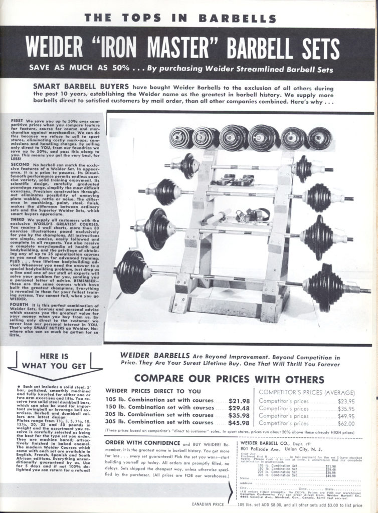 THE TOPS IN BARBELLS
WEIDER "IRON MASTER" BARBELL SETS
SAVE AS MUCH AS 50%... By purchasing Weider Streamlined Barbell
Sets
SMART BARBELL BUYERS have bought Weider Barbells to the exclusion of all others during the past 10 years, establishing the Weider name as the greatest in barbell history. We supply more barbells direct to satisfied customers by mail order, than all other companies combined. Here's why...
FIRST We save you up to 50% over com petitive prices when you compare feature for feature, course for course and mar chandise against marchandise. We can do this because we refuse to sell to sport stores, eliminating costly mark-ups, com missions and handling charges. By selling anly direct to YOU, from our foundries we save up to 50%, and pass this along to you. This means you get the very best, for
SECOND No barbell can match the exclu sive features of a Weider Set. In appear- ance, it is a prize to possess. Its Diesel- Smooth performance permits endless exer cise variety, solid training enjoyment, t scientific design, carefully graduated poundage range, simplify the most difficult exercises. Precision construction through. out eliminates possibility of annoying plate wobble, rattle or noise. The differ ence in machining, paint, steel, finish. makes the difference between ordinary sets and the Superior Weider Sets, which smart buyers appreciate.
THIRD We supply all customers with the exclusive WORLD'S GREATEST COURSES You receive 5 wall charts, more then 20 exercise illustrations posed exclusively for you by the champlons. All instructions are simple, concise, easily fallowed and complete in all respects. You also receive complete encyclopedia of health and bodybuilding, and the privilege of obtain ing any of up to 25 speialization courses es you need them for advanced training. PLUS free lifetime bodybuilding ad- vice! Whenever you need the answer to special bedybuilding problem, just drop us a line and one of our stoff of experts will solve your problem for you, sending you a personal letter of advice. REMEMBER- these are the same courses which have built the greatest champions, Everything is revealed in them for your fullest train ing success. You cannot fail, when you go WEIDER.
FOURTH is this perfect combination of Weider Sets Courses and personal advice which assures you the greatest value for your money when you buy from us. By selling, only direct to the customer we never lose our personal interest in YOU. That's why SMART BUYERS go welder. No- where else can so much he gotten for so
HERE IS WHAT YOU GET
Each set includes a solid steel, 5- bar, polished, smoothly machined and fully knurled for either one or two arm exercises and lifts. You re ceive two solid steel dumbbell bars, which can also be used for impor tant swingbell or leverage bell ex- ercises. Barbell and dumbbell col- lars are latest design
Plates range from 112, 3, 5, 71, 10, 12% 20, 35 and 50 pounds in weight and the assortment you re- ceive is carefully selected as being the best for the type set you order They are machine bored: attrac tively finished in baked enamel. The modern Weider Courses which come with each set are available in English, French, Spanish and South African editions. Everything uncon ditionally guaranteed by us. Use for 5 days and if not 100% de- lighted you can return for a refund!
WEIDER BARBELLS Are Beyond Improvement. Beyond Competition in Price. They Are Your Surest Lifetime Buy. One That Will Thrill You Forever
COMPARE OUR PRICES WITH OTHERS
WEIDER PRICES DIRECT TO YOU
105 lb. Combination set with courses 150 lb. Combination set with courses $29.48 Competitor's prices
305 lb. Combination set with courses
$21.98
205 lb. Combination set with courses $35.98 Competitor's prices Competitor's prices
$45.98
COMPETITOR'S PRICES (AVERAGE)
Competitor's prices
$23.95
$35.95
$49.95
$62.00
(These prices based on competitor's "direct to customer sales in sport stores, prices run about 20% above these already HIGH prices)
ORDER WITH CONFIDENCE and BUY WEIDER Re
WEIDER BARBELL CO., Dept. YP 801 Palisade Ave. Union City, N. J.
member, it is the greatest name in barbell history. You get more for less every set guaranteed! Pick the set you won-start building yourself up today. All orders are promptly filled, no delays. Sets shipped the cheapest way, unless otherwise speci fied by the purchaser. (All prices are FOB our warehouses.)
Combination Set Combin
105 lbs. set ADD $8.00, and all other sets add $3.00 to list price
CANADIAN PRICE