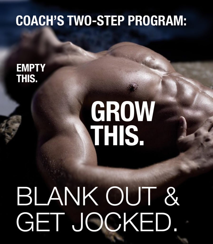 COACH'S TWO-STEP PROGRAM:
EMPTY THIS.
GROW THIS.
BLANK OUT & GET JOCKED.