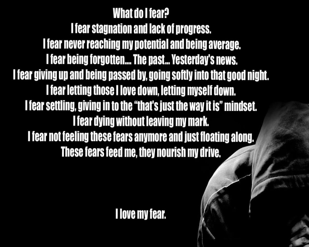 What do I fear?
I fear never reaching my potential and being average. I fear being forgotten.... The past... Yesterday's news.
I fear giving up and being passed by, going softly into that good night.
I fear stagnation and lack of progress. I fear letting those I love down, letting myself down. I fear settling, giving in to the "that's just the way it is" mindset. I fear dying without leaving my mark.
I fear not feeling these fears anymore and just floating along. These fears feed me, they nourish my drive.
I love my fear.